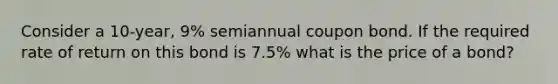 Consider a 10-year, 9% semiannual coupon bond. If the required rate of return on this bond is 7.5% what is the price of a bond?