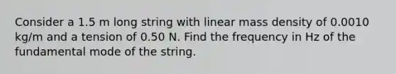 Consider a 1.5 m long string with linear mass density of 0.0010 kg/m and a tension of 0.50 N. Find the frequency in Hz of the fundamental mode of the string.