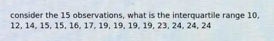 consider the 15 observations, what is the interquartile range 10, 12, 14, 15, 15, 16, 17, 19, 19, 19, 19, 23, 24, 24, 24