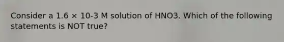 Consider a 1.6 × 10-3 M solution of HNO3. Which of the following statements is NOT true?