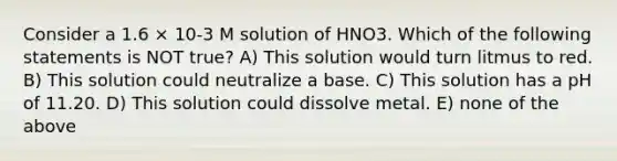 Consider a 1.6 × 10-3 M solution of HNO3. Which of the following statements is NOT true? A) This solution would turn litmus to red. B) This solution could neutralize a base. C) This solution has a pH of 11.20. D) This solution could dissolve metal. E) none of the above