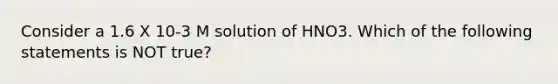 Consider a 1.6 X 10-3 M solution of HNO3. Which of the following statements is NOT true?