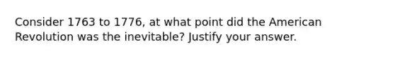 Consider 1763 to 1776, at what point did the American Revolution was the inevitable? Justify your answer.