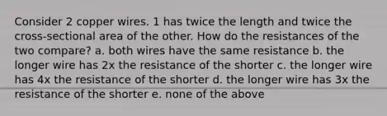 Consider 2 copper wires. 1 has twice the length and twice the cross-sectional area of the other. How do the resistances of the two compare? a. both wires have the same resistance b. the longer wire has 2x the resistance of the shorter c. the longer wire has 4x the resistance of the shorter d. the longer wire has 3x the resistance of the shorter e. none of the above