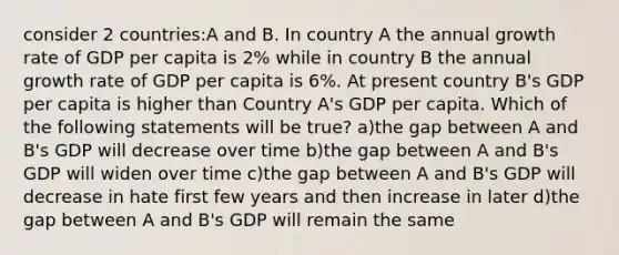 consider 2 countries:A and B. In country A the annual growth rate of GDP per capita is 2% while in country B the annual growth rate of GDP per capita is 6%. At present country B's GDP per capita is higher than Country A's GDP per capita. Which of the following statements will be true? a)the gap between A and B's GDP will decrease over time b)the gap between A and B's GDP will widen over time c)the gap between A and B's GDP will decrease in hate first few years and then increase in later d)the gap between A and B's GDP will remain the same