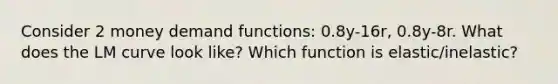 Consider 2 money demand functions: 0.8y-16r, 0.8y-8r. What does the LM curve look like? Which function is elastic/inelastic?