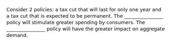 Consider 2 policies: a tax cut that will last for only one year and a tax cut that is expected to be permanent. The ________________ policy will stimulate greater spending by consumers. The ________________ policy will have the greater impact on aggregate demand.