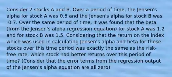 Consider 2 stocks A and B. Over a period of time, the Jensen's alpha for stock A was 0.5 and the Jensen's alpha for stock B was -0.7. Over the same period of time, it was found that the beta (from the Jensen's alpha regression equation) for stock A was 1.2 and for stock B was 1.5. Considering that the return on the index which was used in calculating Jensen's alpha and beta for these stocks over this time period was exactly the same as the risk-free rate, which stock had better returns over this period of time? (Consider that the error terms from the regression output of the Jensen's alpha equation are all zero)