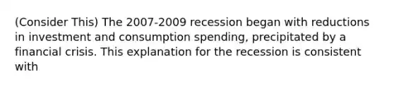 (Consider This) The 2007-2009 recession began with reductions in investment and consumption spending, precipitated by a financial crisis. This explanation for the recession is consistent with