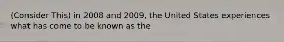 (Consider This) in 2008 and 2009, the United States experiences what has come to be known as the