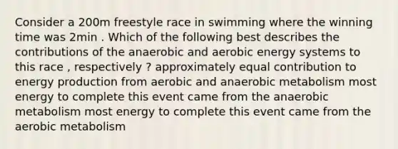 Consider a 200m freestyle race in swimming where the winning time was 2min . Which of the following best describes the contributions of the anaerobic and aerobic energy systems to this race , respectively ? approximately equal contribution to energy production from aerobic and anaerobic metabolism most energy to complete this event came from the anaerobic metabolism most energy to complete this event came from the aerobic metabolism