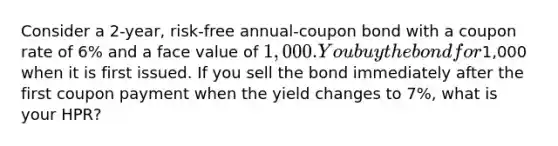 Consider a 2-year, risk-free annual-coupon bond with a coupon rate of 6% and a face value of 1,000. You buy the bond for1,000 when it is first issued. If you sell the bond immediately after the first coupon payment when the yield changes to 7%, what is your HPR?