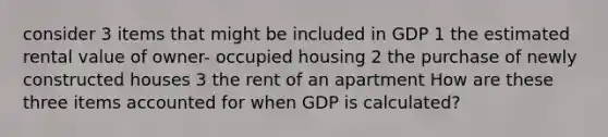 consider 3 items that might be included in GDP 1 the estimated rental value of owner- occupied housing 2 the purchase of newly constructed houses 3 the rent of an apartment How are these three items accounted for when GDP is calculated?