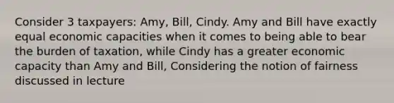 Consider 3 taxpayers: Amy, Bill, Cindy. Amy and Bill have exactly equal economic capacities when it comes to being able to bear the burden of taxation, while Cindy has a greater economic capacity than Amy and Bill, Considering the notion of fairness discussed in lecture