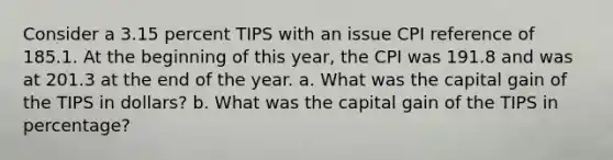 Consider a 3.15 percent TIPS with an issue CPI reference of 185.1. At the beginning of this year, the CPI was 191.8 and was at 201.3 at the end of the year. a. What was the capital gain of the TIPS in dollars? b. What was the capital gain of the TIPS in percentage?