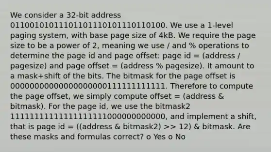 We consider a 32-bit address 01100101011101101110101110110100. We use a 1-level paging system, with base page size of 4kB. We require the page size to be a power of 2, meaning we use / and % operations to determine the page id and page offset: page id = (address / pagesize) and page offset = (address % pagesize). It amount to a mask+shift of the bits. The bitmask for the page offset is 00000000000000000000111111111111. Therefore to compute the page offset, we simply compute offset = (address & bitmask). For the page id, we use the bitmask2 11111111111111111111000000000000, and implement a shift, that is page id = ((address & bitmask2) >> 12) & bitmask. Are these masks and formulas correct? o Yes o No