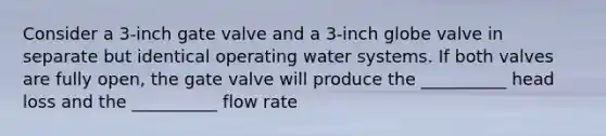 Consider a 3-inch gate valve and a 3-inch globe valve in separate but identical operating water systems. If both valves are fully open, the gate valve will produce the __________ head loss and the __________ flow rate