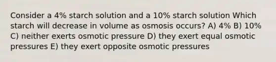 Consider a 4% starch solution and a 10% starch solution Which starch will decrease in volume as osmosis occurs? A) 4% B) 10% C) neither exerts osmotic pressure D) they exert equal osmotic pressures E) they exert opposite osmotic pressures