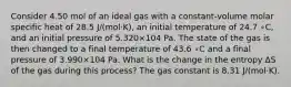 Consider 4.50 mol of an ideal gas with a constant‑volume molar specific heat of 28.5 J/(mol·K), an initial temperature of 24.7⁢ ∘C, and an initial pressure of 5.320×104 Pa. The state of the gas is then changed to a final temperature of 43.6⁢ ∘C and a final pressure of 3.990×104 Pa. What is the change in the entropy Δ⁢S of the gas during this process? The gas constant is 8.31 J/(mol·K).