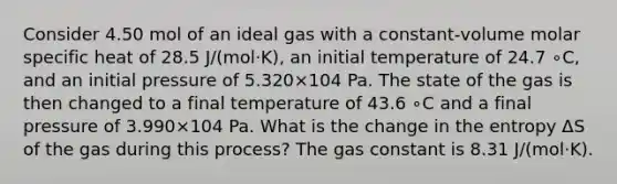 Consider 4.50 mol of an ideal gas with a constant‑volume molar specific heat of 28.5 J/(mol·K), an initial temperature of 24.7⁢ ∘C, and an initial pressure of 5.320×104 Pa. The state of the gas is then changed to a final temperature of 43.6⁢ ∘C and a final pressure of 3.990×104 Pa. What is the change in the entropy Δ⁢S of the gas during this process? The gas constant is 8.31 J/(mol·K).