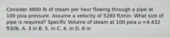 Consider 4800 lb of steam per hour flowing through a pipe at 100 psia pressure. Assume a velocity of 5280 ft/min. What size of pipe is required? Specific Volume of steam at 100 psia u =4.432 ft3/lb. A. 3 in B. 5. in C. 4. in D. 6 in