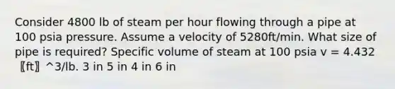 Consider 4800 lb of steam per hour flowing through a pipe at 100 psia pressure. Assume a velocity of 5280ft/min. What size of pipe is required? Specific volume of steam at 100 psia v = 4.432 〖ft〗^3/lb. 3 in 5 in 4 in 6 in