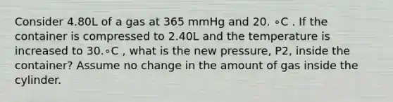 Consider 4.80L of a gas at 365 mmHg and 20. ∘C . If the container is compressed to 2.40L and the temperature is increased to 30.∘C , what is the new pressure, P2, inside the container? Assume no change in the amount of gas inside the cylinder.