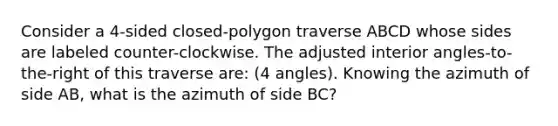 Consider a 4-sided closed-polygon traverse ABCD whose sides are labeled counter-clockwise. The adjusted interior angles-to-the-right of this traverse are: (4 angles). Knowing the azimuth of side AB, what is the azimuth of side BC?