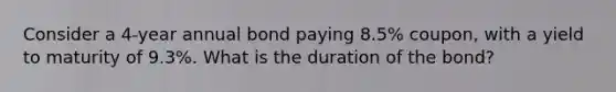 Consider a 4-year annual bond paying 8.5% coupon, with a yield to maturity of 9.3%. What is the duration of the bond?