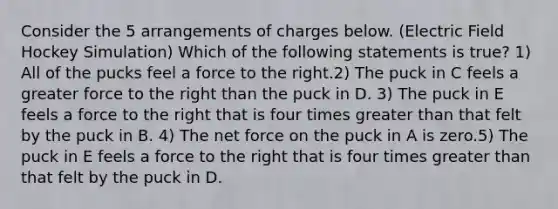 Consider the 5 arrangements of charges below. (Electric Field Hockey Simulation) Which of the following statements is true? 1) All of the pucks feel a force to the right.2) The puck in C feels a greater force to the right than the puck in D. 3) The puck in E feels a force to the right that is four times <a href='https://www.questionai.com/knowledge/ktgHnBD4o3-greater-than' class='anchor-knowledge'>greater than</a> that felt by the puck in B. 4) The net force on the puck in A is zero.5) The puck in E feels a force to the right that is four times greater than that felt by the puck in D.