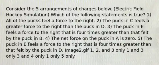 Consider the 5 arrangements of charges below. (Electric Field Hockey Simulation) Which of the following statements is true? 1) All of the pucks feel a force to the right. 2) The puck in C feels a greater force to the right than the puck in D. 3) The puck in E feels a force to the right that is four times greater than that felt by the puck in B. 4) The net force on the puck in A is zero. 5) The puck in E feels a force to the right that is four times greater than that felt by the puck in D. Image2.gif 1, 2, and 3 only 1 and 3 only 3 and 4 only 1 only 5 only