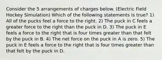 Consider the 5 arrangements of charges below. (Electric Field Hockey Simulation) Which of the following statements is true? 1) All of the pucks feel a force to the right. 2) The puck in C feels a greater force to the right than the puck in D. 3) The puck in E feels a force to the right that is four times greater than that felt by the puck in B. 4) The net force on the puck in A is zero. 5) The puck in E feels a force to the right that is four times greater than that felt by the puck in D.