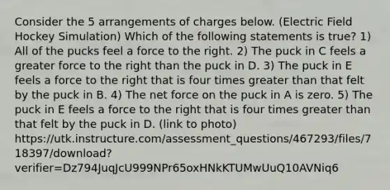 Consider the 5 arrangements of charges below. (Electric Field Hockey Simulation) Which of the following statements is true? 1) All of the pucks feel a force to the right. 2) The puck in C feels a greater force to the right than the puck in D. 3) The puck in E feels a force to the right that is four times greater than that felt by the puck in B. 4) The net force on the puck in A is zero. 5) The puck in E feels a force to the right that is four times greater than that felt by the puck in D. (link to photo) https://utk.instructure.com/assessment_questions/467293/files/718397/download?verifier=Dz794JuqJcU999NPr65oxHNkKTUMwUuQ10AVNiq6