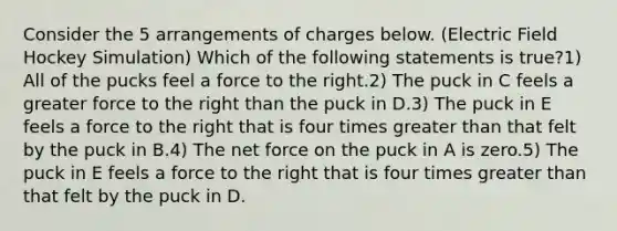 Consider the 5 arrangements of charges below. (Electric Field Hockey Simulation) Which of the following statements is true?1) All of the pucks feel a force to the right.2) The puck in C feels a greater force to the right than the puck in D.3) The puck in E feels a force to the right that is four times greater than that felt by the puck in B.4) The net force on the puck in A is zero.5) The puck in E feels a force to the right that is four times greater than that felt by the puck in D.