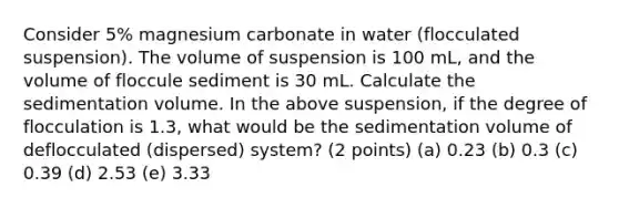 Consider 5% magnesium carbonate in water (flocculated suspension). The volume of suspension is 100 mL, and the volume of floccule sediment is 30 mL. Calculate the sedimentation volume. In the above suspension, if the degree of flocculation is 1.3, what would be the sedimentation volume of deflocculated (dispersed) system? (2 points) (a) 0.23 (b) 0.3 (c) 0.39 (d) 2.53 (e) 3.33