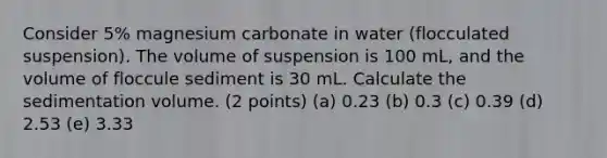 Consider 5% magnesium carbonate in water (flocculated suspension). The volume of suspension is 100 mL, and the volume of floccule sediment is 30 mL. Calculate the sedimentation volume. (2 points) (a) 0.23 (b) 0.3 (c) 0.39 (d) 2.53 (e) 3.33