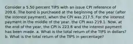 Consider a 5.50 percent TIPS with an issue CPI reference of 209.6. The bond is purchased at the beginning of the year (after the interest payment), when the CPI was 217.5. For the interest payment in the middle of the year, the CPI was 219.1. Now, at the end of the year, the CPI is 223.6 and the interest payment has been made. a. What is the total return of the TIPS in dollars? b. What is the total return of the TIPS in percentage?