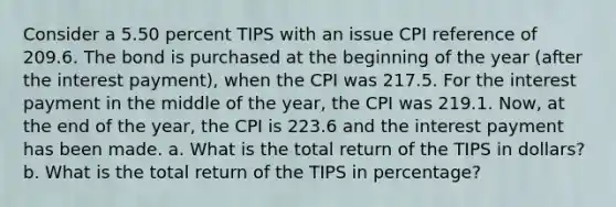 Consider a 5.50 percent TIPS with an issue CPI reference of 209.6. The bond is purchased at the beginning of the year (after the interest payment), when the CPI was 217.5. For the interest payment in the middle of the year, the CPI was 219.1. Now, at the end of the year, the CPI is 223.6 and the interest payment has been made. a. What is the total return of the TIPS in dollars? b. What is the total return of the TIPS in percentage?