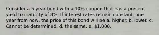 Consider a 5-year bond with a 10% coupon that has a present yield to maturity of 8%. If interest rates remain constant, one year from now, the price of this bond will be a. higher. b. lower. c. Cannot be determined. d. the same. e. 1,000.