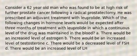 Consider a 62 year old man who was found to be at high risk of further prostate cancer following a radical prostatectomy. He was prescribed an adjuvant treatment with leuprolide. Which of the following changes in hormone levels would be expected after three months of treatment with leuprolide in which a continuous level of the drug was maintained in the blood? a. There would be an increased level of estrogen b. There would be an increased level of testosterone c. There would be a decreased level of FSH d. There would be an increased level of LH