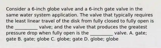 Consider a 6-inch globe valve and a 6-inch gate valve in the same water system application. The valve that typically requires the least linear travel of the disk from fully closed to fully open is the __________ valve; and the valve that produces the greatest pressure drop when fully open is the __________ valve. A. gate; gate B. gate; globe C. globe; gate D. globe; globe