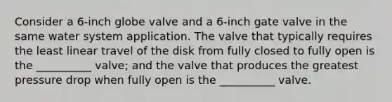 Consider a 6-inch globe valve and a 6-inch gate valve in the same water system application. The valve that typically requires the least linear travel of the disk from fully closed to fully open is the __________ valve; and the valve that produces the greatest pressure drop when fully open is the __________ valve.