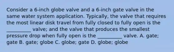 Consider a 6-inch globe valve and a 6-inch gate valve in the same water system application. Typically, the valve that requires the most linear disk travel from fully closed to fully open is the __________ valve; and the valve that produces the smallest pressure drop when fully open is the __________ valve. A. gate; gate B. gate; globe C. globe; gate D. globe; globe