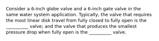 Consider a 6-inch globe valve and a 6-inch gate valve in the same water system application. Typically, the valve that requires the most linear disk travel from fully closed to fully open is the __________ valve; and the valve that produces the smallest pressure drop when fully open is the __________ valve.