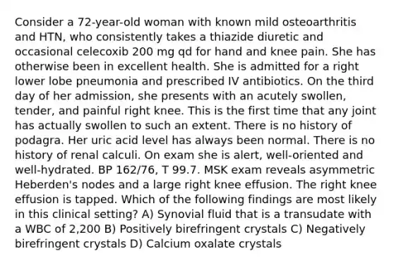 Consider a 72-year-old woman with known mild osteoarthritis and HTN, who consistently takes a thiazide diuretic and occasional celecoxib 200 mg qd for hand and knee pain. She has otherwise been in excellent health. She is admitted for a right lower lobe pneumonia and prescribed IV antibiotics. On the third day of her admission, she presents with an acutely swollen, tender, and painful right knee. This is the first time that any joint has actually swollen to such an extent. There is no history of podagra. Her uric acid level has always been normal. There is no history of renal calculi. On exam she is alert, well-oriented and well-hydrated. BP 162/76, T 99.7. MSK exam reveals asymmetric Heberden's nodes and a large right knee effusion. The right knee effusion is tapped. Which of the following findings are most likely in this clinical setting? A) Synovial fluid that is a transudate with a WBC of 2,200 B) Positively birefringent crystals C) Negatively birefringent crystals D) Calcium oxalate crystals