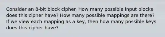 Consider an 8-bit block cipher. How many possible input blocks does this cipher have? How many possible mappings are there? If we view each mapping as a key, then how many possible keys does this cipher have?