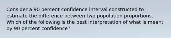 Consider a 90 percent confidence interval constructed to estimate the difference between two population proportions. Which of the following is the best interpretation of what is meant by 90 percent confidence?