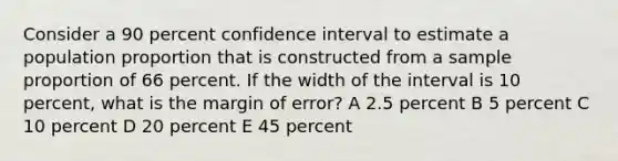 Consider a 90 percent confidence interval to estimate a population proportion that is constructed from a sample proportion of 66 percent. If the width of the interval is 10 percent, what is the margin of error? A 2.5 percent B 5 percent C 10 percent D 20 percent E 45 percent