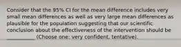 Consider that the 95% CI for the mean difference includes very small mean differences as well as very large mean differences as plausible for the population suggesting that our scientific conclusion about the effectiveness of the intervention should be ___________ (Choose one: very confident, tentative).