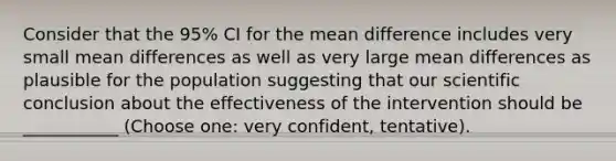 Consider that the 95% CI for the mean difference includes very small mean differences as well as very large mean differences as plausible for the population suggesting that our scientific conclusion about the effectiveness of the intervention should be ___________ (Choose one: very confident, tentative).